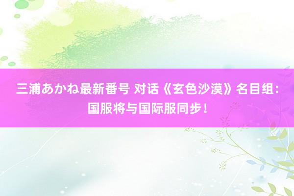 三浦あかね最新番号 对话《玄色沙漠》名目组：国服将与国际服同