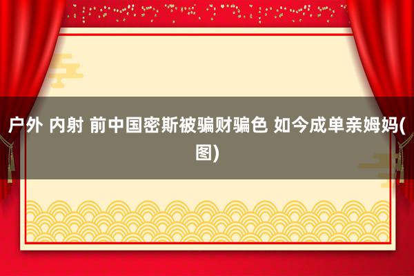 户外 内射 前中国密斯被骗财骗色 如今成单亲姆妈(图)